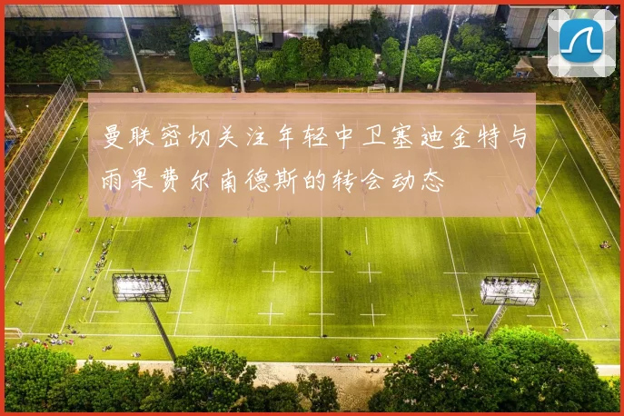 曼联密切关注年轻中卫塞迪金特与雨果费尔南德斯的转会动态