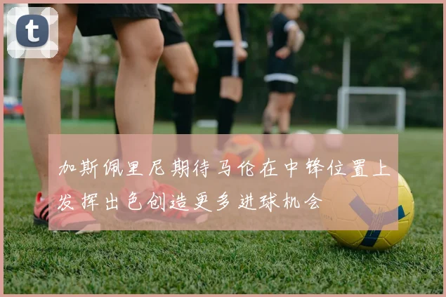 加斯佩里尼期待马伦在中锋位置上发挥出色创造更多进球机会