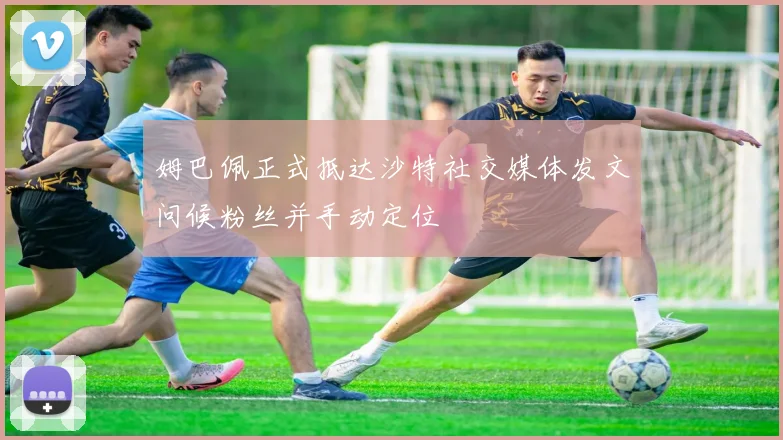 姆巴佩正式抵达沙特社交媒体发文问候粉丝并手动定位