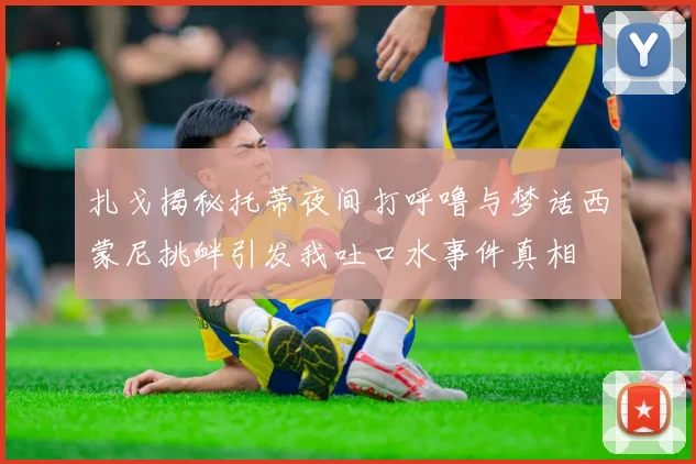 扎戈揭秘托蒂夜间打呼噜与梦话西蒙尼挑衅引发我吐口水事件真相