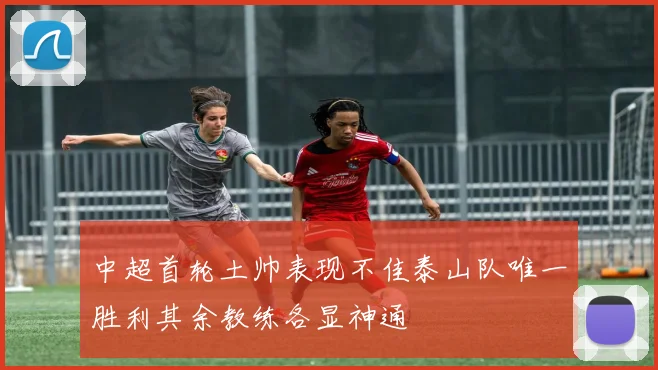 中超首轮土帅表现不佳泰山队唯一胜利其余教练各显神通