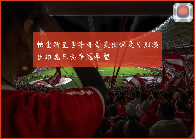 帕金斯直言字母哥复出仅是告别演出雄鹿已无争冠希望