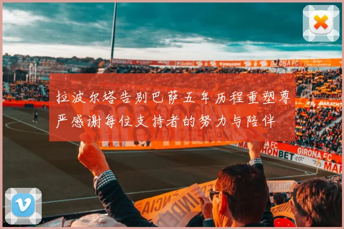 拉波尔塔告别巴萨五年历程重塑尊严感谢每位支持者的努力与陪伴