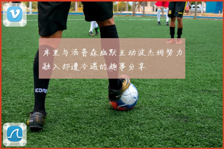 库里与汤普森幽默互动波杰姆努力融入却遭冷遇的趣事分享