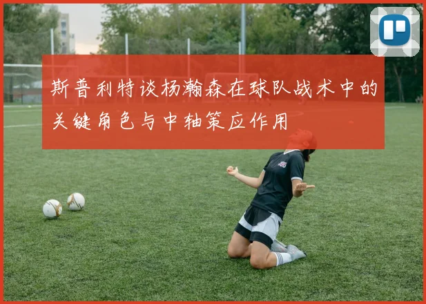 斯普利特谈杨瀚森在球队战术中的关键角色与中轴策应作用