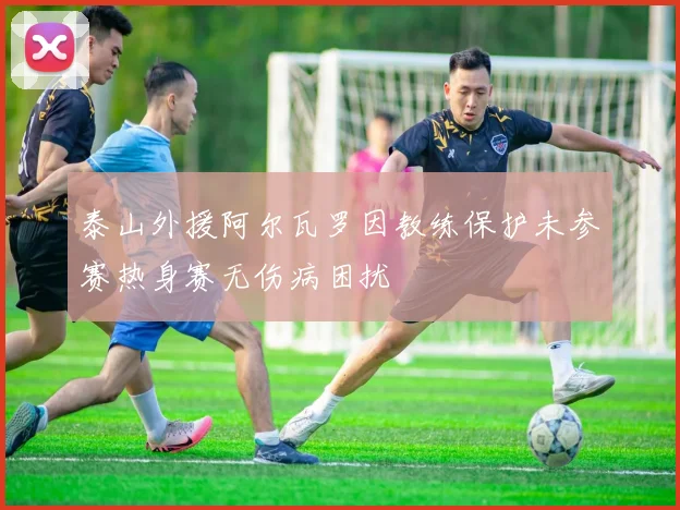 泰山外援阿尔瓦罗因教练保护未参赛热身赛无伤病困扰
