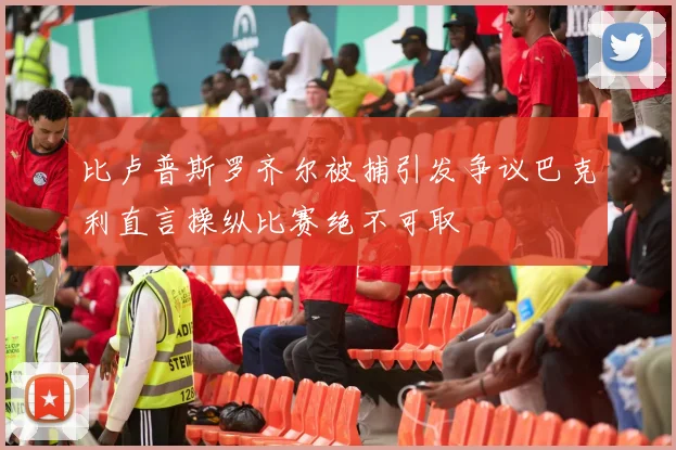比卢普斯罗齐尔被捕引发争议巴克利直言操纵比赛绝不可取