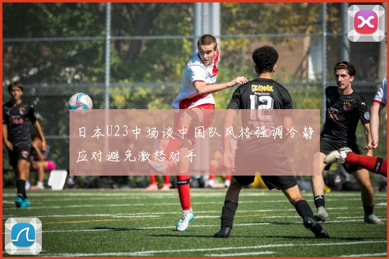 日本U23中场谈中国队风格强调冷静应对避免激怒对手