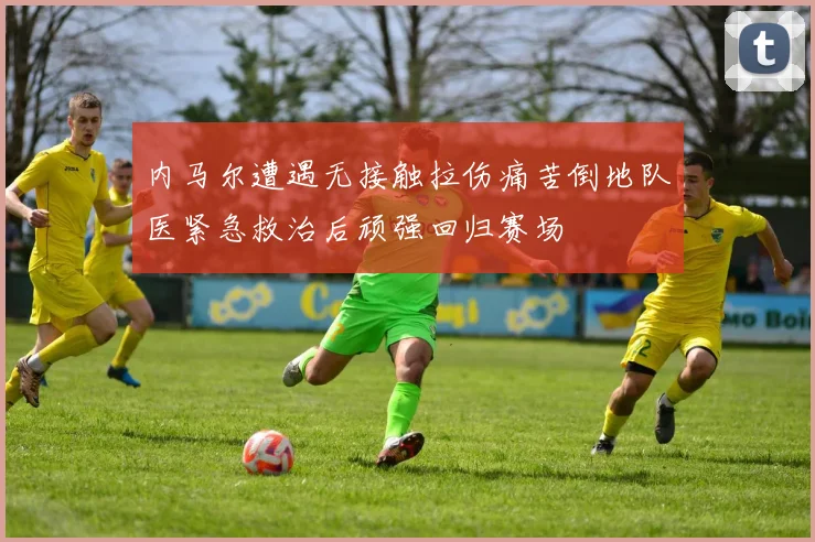 内马尔遭遇无接触拉伤痛苦倒地队医紧急救治后顽强回归赛场