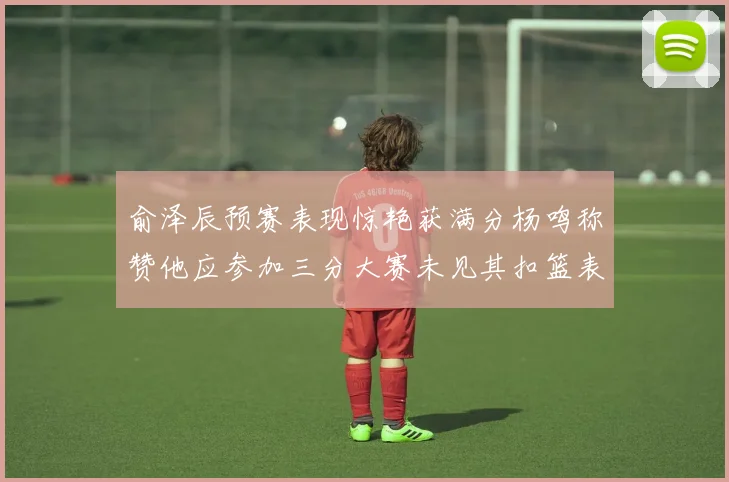 俞泽辰预赛表现惊艳获满分杨鸣称赞他应参加三分大赛未见其扣篮表现