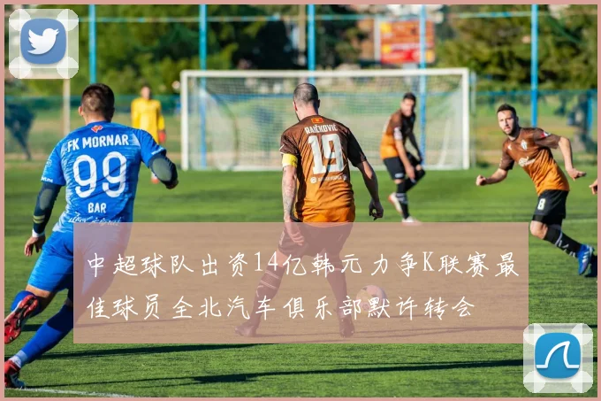 中超球队出资14亿韩元力争K联赛最佳球员全北汽车俱乐部默许转会