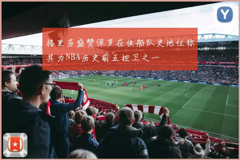 格里芬盛赞保罗在快船队史地位称其为NBA历史前五控卫之一