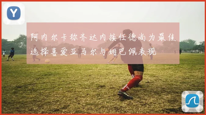 阿内尔卡称齐达内接任德尚为最佳选择喜爱亚马尔与姆巴佩表现