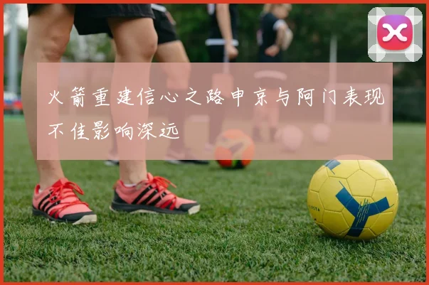 火箭重建信心之路申京与阿门表现不佳影响深远