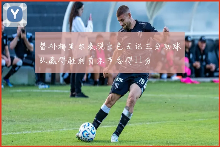 替补梅里尔表现出色五记三分助球队赢得胜利首末节各得11分