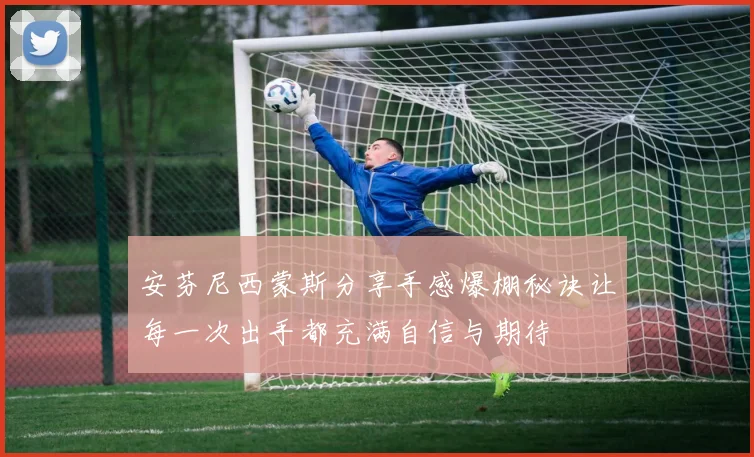 安芬尼西蒙斯分享手感爆棚秘诀让每一次出手都充满自信与期待