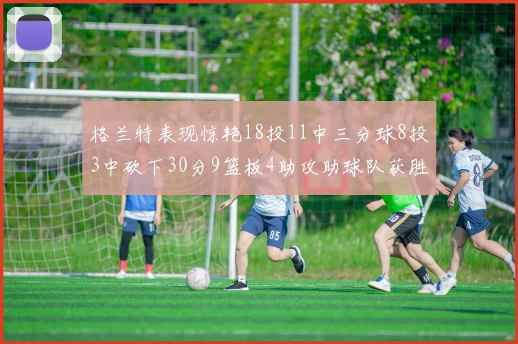 格兰特表现惊艳18投11中三分球8投3中砍下30分9篮板4助攻助球队获胜
