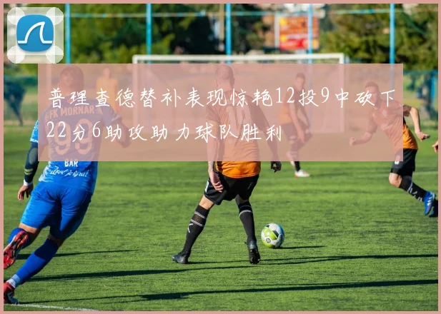 普理查德替补表现惊艳12投9中砍下22分6助攻助力球队胜利