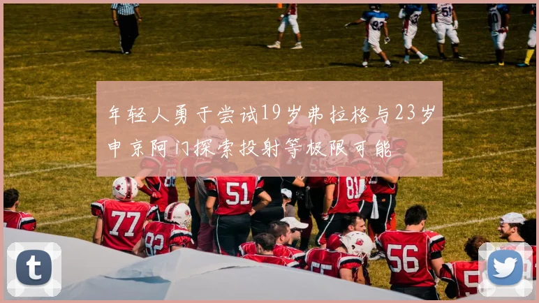 年轻人勇于尝试19岁弗拉格与23岁申京阿门探索投射等极限可能