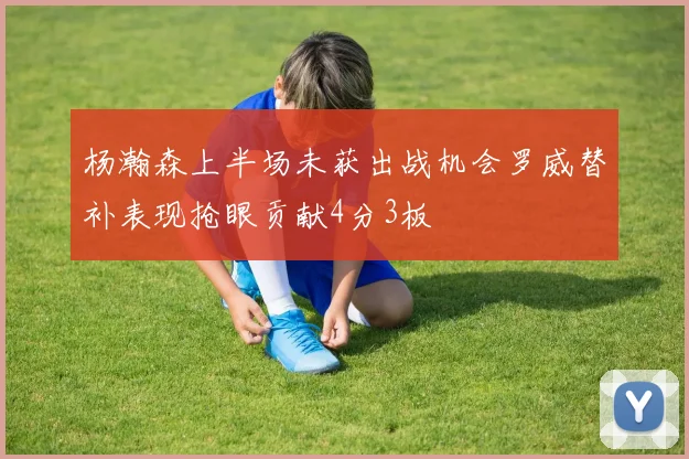 杨瀚森上半场未获出战机会罗威替补表现抢眼贡献4分3板