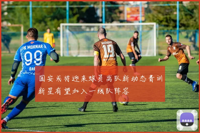 国安或将迎来球员离队新动态青训新星有望加入一线队阵容