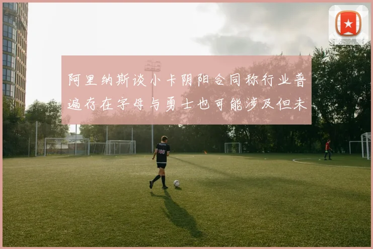 阿里纳斯谈小卡阴阳合同称行业普遍存在字母与勇士也可能涉及但未被查处