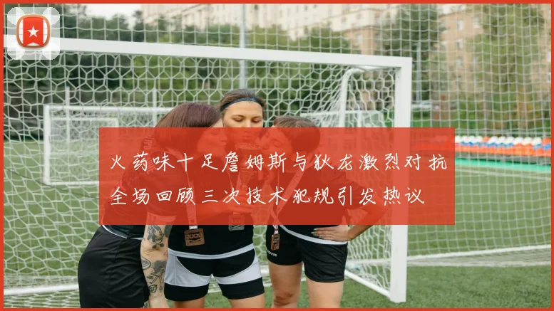 火药味十足詹姆斯与狄龙激烈对抗全场回顾三次技术犯规引发热议