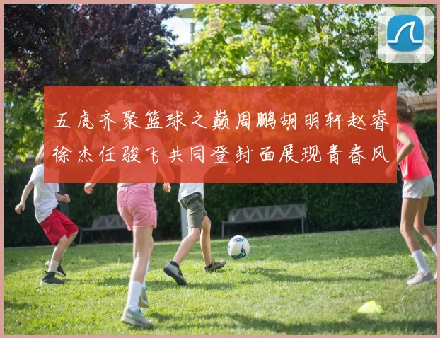 五虎齐聚篮球之巅周鹏胡明轩赵睿徐杰任骏飞共同登封面展现青春风采