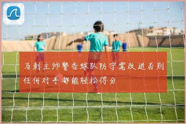 马刺主帅警告球队防守需改进否则任何对手都能轻松得分