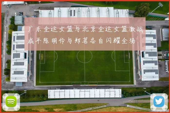 广东全运女篮与北京全运女篮激战成平陈明伶与郑茗各自闪耀全场