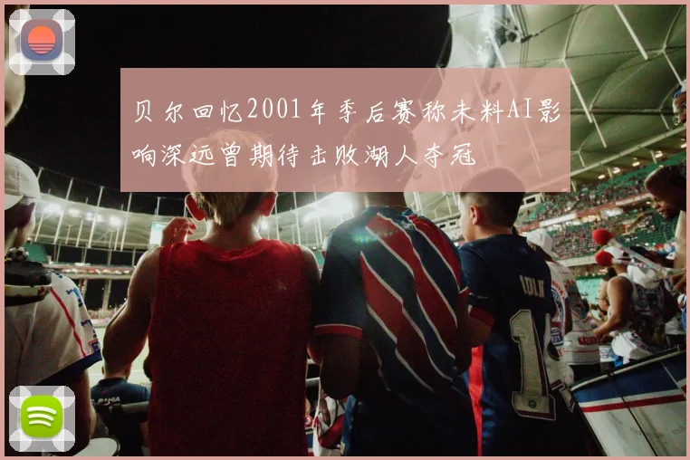 贝尔回忆2001年季后赛称未料AI影响深远曾期待击败湖人夺冠