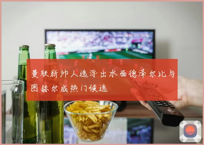 曼联新帅人选浮出水面德泽尔比与图赫尔成热门候选