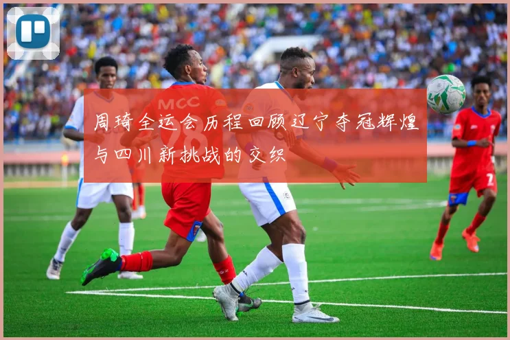 周琦全运会历程回顾辽宁夺冠辉煌与四川新挑战的交织