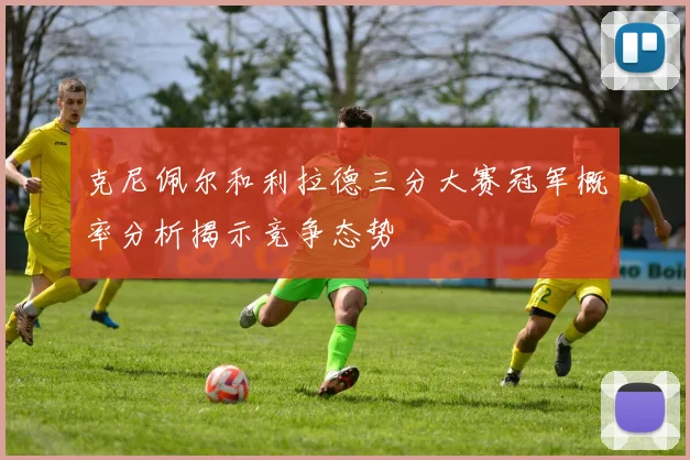克尼佩尔和利拉德三分大赛冠军概率分析揭示竞争态势